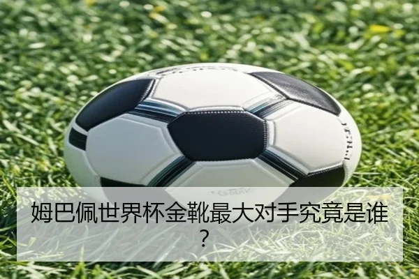 姆巴佩世界杯金靴最大对手究竟是谁？